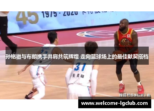 孙铭徽与布朗携手并肩共筑辉煌 走向篮球场上的最佳默契搭档