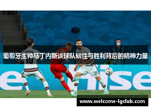 葡萄牙主帅马丁内斯谈球队韧性与胜利背后的精神力量