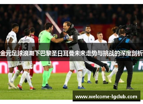 金元足球浪潮下巴黎圣日耳曼未来走势与挑战的深度剖析 金元足球浪潮下巴黎圣日耳曼未来走势与挑战的深度剖析