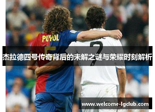 杰拉德四号传奇背后的未解之谜与荣耀时刻解析 杰拉德四号传奇背后的未解之谜与荣耀时刻解析