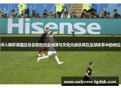 深入解析英国足总名称的历史渊源与文化内涵及其在足球体系中的地位