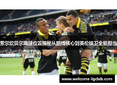 索尔坎贝尔踢球位置揭秘从防线核心到英伦铁卫全能担当 索尔坎贝尔踢球位置揭秘从防线核心到英伦铁卫全能担当