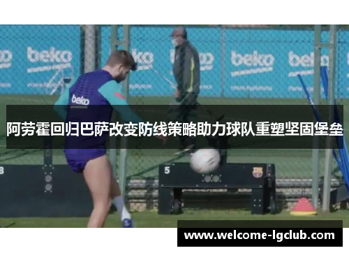 阿劳霍回归巴萨改变防线策略助力球队重塑坚固堡垒