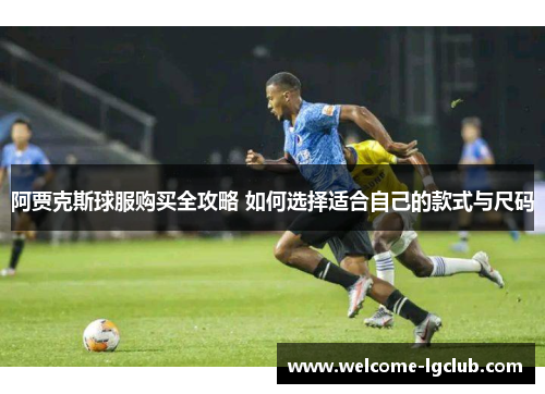 阿贾克斯球服购买全攻略 如何选择适合自己的款式与尺码