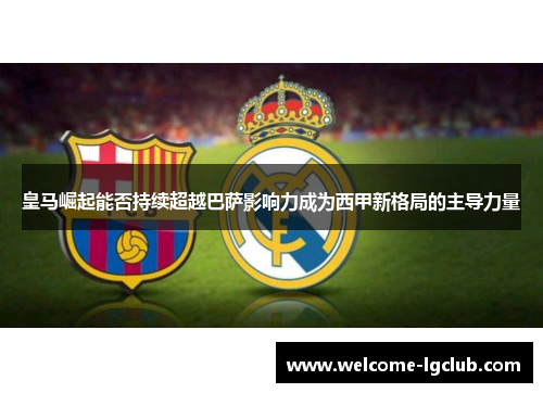 皇马崛起能否持续超越巴萨影响力成为西甲新格局的主导力量 皇马崛起能否持续超越巴萨影响力成为西甲新格局的主导力量