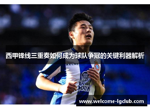 西甲锋线三重奏如何成为球队争冠的关键利器解析