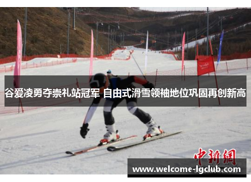 谷爱凌勇夺崇礼站冠军 自由式滑雪领袖地位巩固再创新高