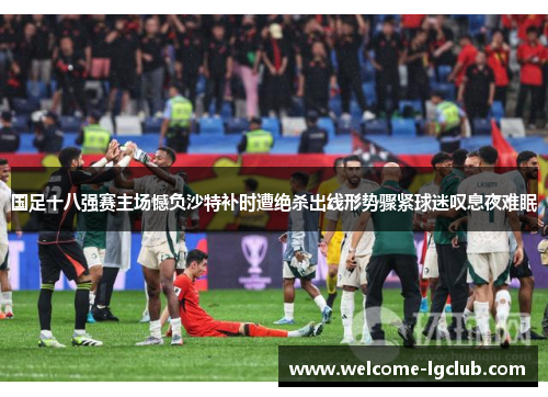 国足十八强赛主场憾负沙特补时遭绝杀出线形势骤紧球迷叹息夜难眠