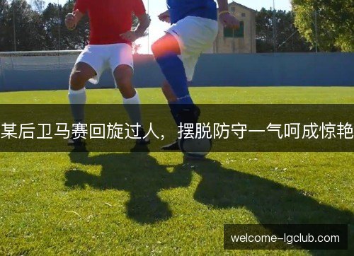 某后卫马赛回旋过人，摆脱防守一气呵成惊艳